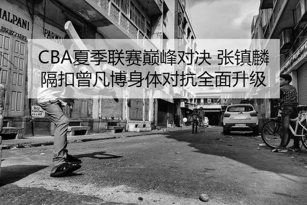 CBA夏季联赛巅峰对决 张镇麟隔扣曾凡博身体对抗全面升级